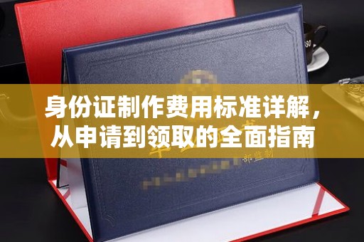 克山身份证制作费用标准详解，从申请到领取的全面指南